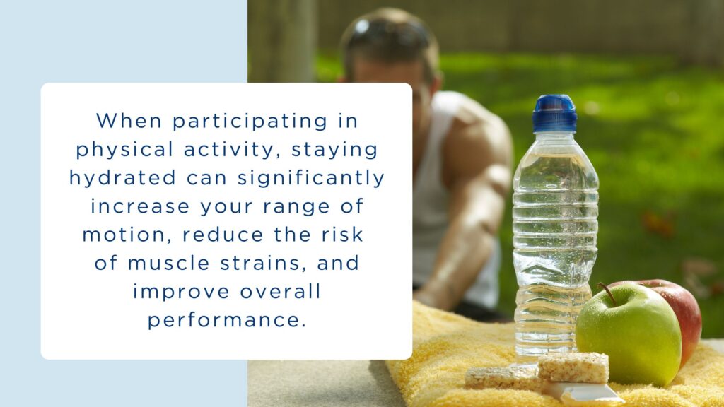 When participating in physical activity, staying hydrated can significantly increase your range of motion, reduce the risk of muscle strains, and improve overall performance